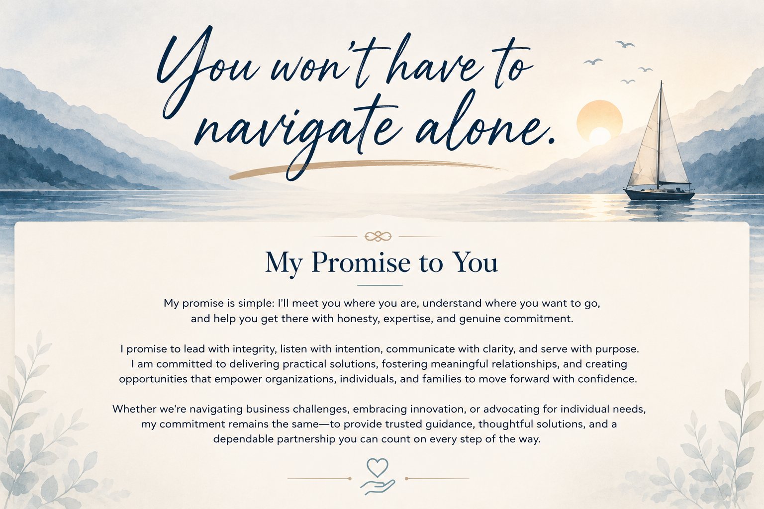 You won't have to navigate alone. My Promise to You: My promise is simple — I'll meet you where you are, understand where you want to go, and help you get there with honesty, expertise, and genuine commitment. I promise to lead with integrity, listen with intention, communicate with clarity, and serve with purpose — delivering practical solutions, fostering meaningful relationships, and creating opportunities that empower organizations, individuals, and families to move forward with confidence.